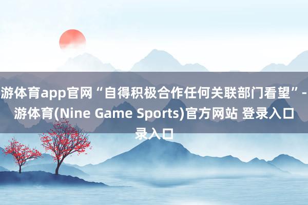 九游体育app官网“自得积极合作任何关联部门看望”-九游体育(Nine Game Sports)官方网站 登录入口