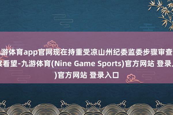 九游体育app官网现在持重受凉山州纪委监委步骤审查和监察看望-九游体育(Nine Game Sports)官方网站 登录入口