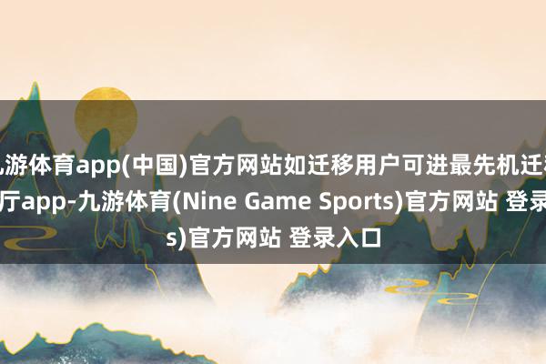 九游体育app(中国)官方网站如迁移用户可进最先机迁移贸易厅app-九游体育(Nine Game Sports)官方网站 登录入口