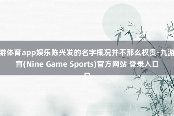 九游体育app娱乐陈兴发的名字概况并不那么权贵-九游体育(Nine Game Sports)官方网站 登录入口