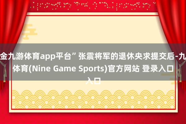 现金九游体育app平台”张震将军的退休央求提交后-九游体育(Nine Game Sports)官方网站 登录入口