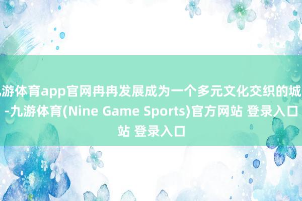 九游体育app官网冉冉发展成为一个多元文化交织的城市-九游体育(Nine Game Sports)官方网站 登录入口