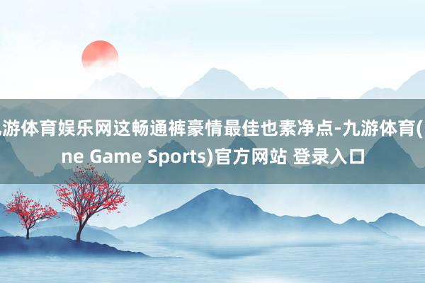 九游体育娱乐网这畅通裤豪情最佳也素净点-九游体育(Nine Game Sports)官方网站 登录入口