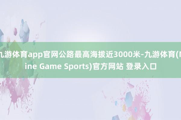 九游体育app官网公路最高海拔近3000米-九游体育(Nine Game Sports)官方网站 登录入口