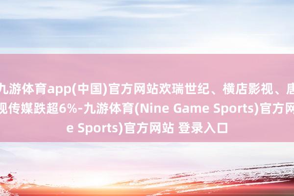 九游体育app(中国)官方网站欢瑞世纪、横店影视、唐德影视、中视传媒跌超6%-九游体育(Nine Game Sports)官方网站 登录入口