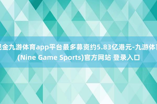 现金九游体育app平台最多募资约5.83亿港元-九游体育(Nine Game Sports)官方网站 登录入口