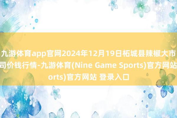 九游体育app官网2024年12月19日柘城县辣椒大市集有限公司价钱行情-九游体育(Nine Game Sports)官方网站 登录入口