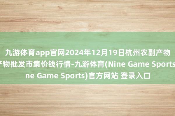 九游体育app官网2024年12月19日杭州农副产物物流中心南庄兜农产物批发市集价钱行情-九游体育(Nine Game Sports)官方网站 登录入口