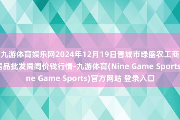 九游体育娱乐网2024年12月19日晋城市绿盛农工商实业有限公司农副居品批发阛阓价钱行情-九游体育(Nine Game Sports)官方网站 登录入口