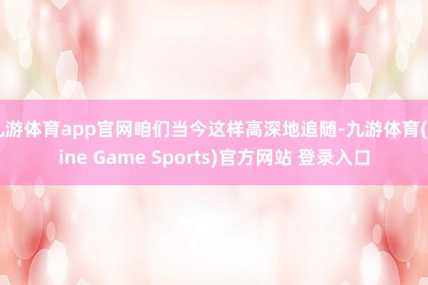 九游体育app官网咱们当今这样高深地追随-九游体育(Nine Game Sports)官方网站 登录入口