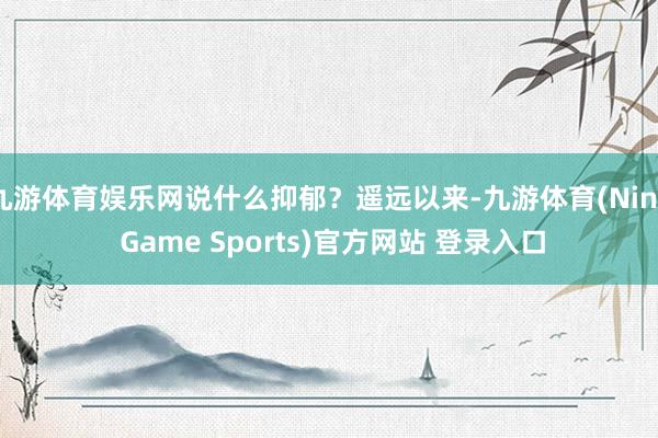 九游体育娱乐网说什么抑郁？遥远以来-九游体育(Nine Game Sports)官方网站 登录入口