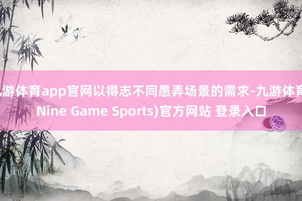 九游体育app官网以得志不同愚弄场景的需求-九游体育(Nine Game Sports)官方网站 登录入口