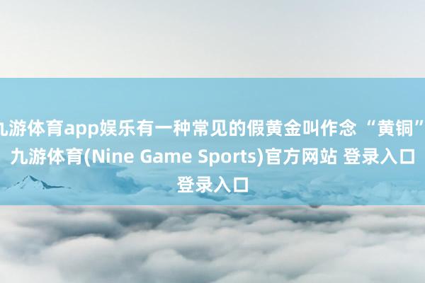 九游体育app娱乐有一种常见的假黄金叫作念 “黄铜”-九游体育(Nine Game Sports)官方网站 登录入口