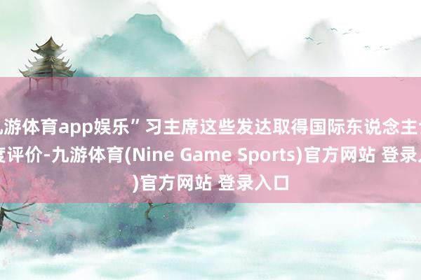 九游体育app娱乐”习主席这些发达取得国际东说念主士高度评价-九游体育(Nine Game Sports)官方网站 登录入口