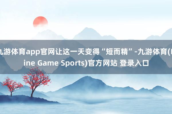 九游体育app官网让这一天变得“短而精”-九游体育(Nine Game Sports)官方网站 登录入口