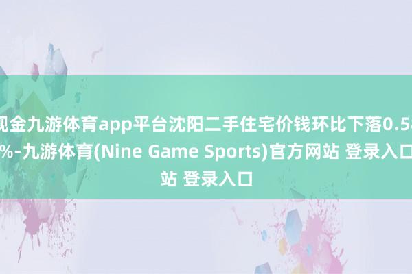 现金九游体育app平台沈阳二手住宅价钱环比下落0.58%-九游体育(Nine Game Sports)官方网站 登录入口