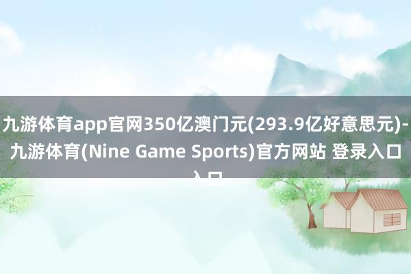 九游体育app官网350亿澳门元(293.9亿好意思元)-九游体育(Nine Game Sports)官方网站 登录入口