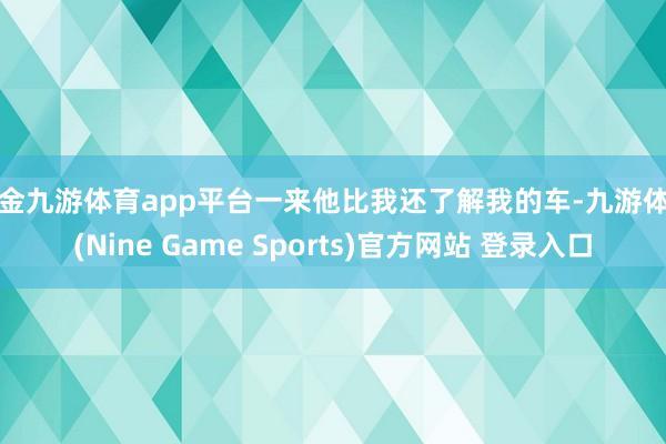 现金九游体育app平台一来他比我还了解我的车-九游体育(Nine Game Sports)官方网站 登录入口