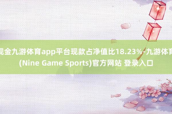 现金九游体育app平台现款占净值比18.23%-九游体育(Nine Game Sports)官方网站 登录入口