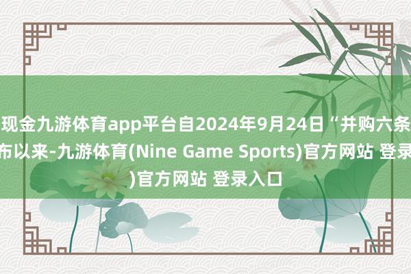 现金九游体育app平台自2024年9月24日“并购六条”发布以来-九游体育(Nine Game Sports)官方网站 登录入口