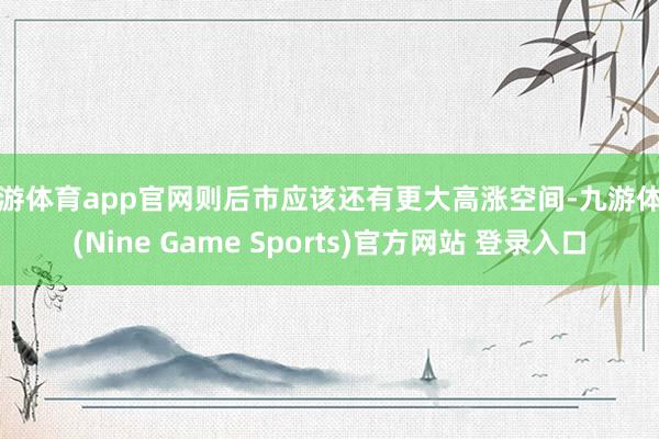 九游体育app官网则后市应该还有更大高涨空间-九游体育(Nine Game Sports)官方网站 登录入口