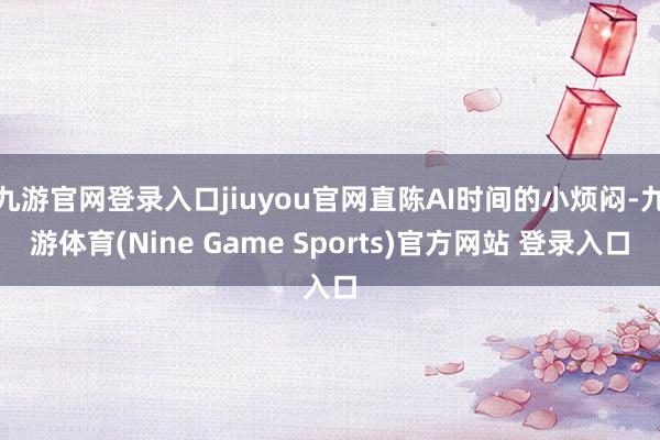 九游官网登录入口jiuyou官网直陈AI时间的小烦闷-九游体育(Nine Game Sports)官方网站 登录入口
